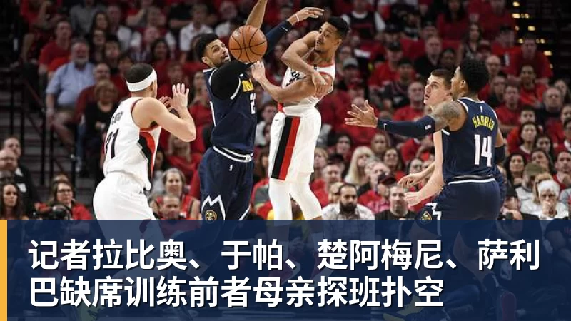 爱游戏体育记者拉比奥、于帕、楚阿梅尼、萨利巴缺席训练前者母亲探班扑空